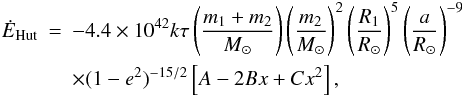 Mathematical equation: \begin{eqnarray} \dot{E}_{\rm Hut}& =& -4.4\times10^{42} k \tau \left ( \frac{m_1+m_2}{M_\odot} \right ) \left (\frac{m_2}{M_\odot} \right)^2 \left (\frac{R_1}{R_\odot} \right )^5 \left(\frac{a}{R_\odot} \right)^{-9} \nonumber \\ \label{eqhut2} &&\times (1-e^2)^{-15/2} \left [A - 2 Bx+Cx^2 \right ], \end{eqnarray}