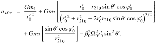 Mathematical equation: \begin{eqnarray} a_{{\star}0r'} &= &\frac{Gm_1}{{r'_0}^2}+ Gm_2 \left [ \frac{r'_0-{r_{21}}_0\sin{\theta}'\cos{\varphi}'_0} {\left ({r'_0}^2+{r^2_{21}}_0-2r'_0{r_{21}}_0\sin{\theta}' \cos{\varphi}'_0 \right )^{3/2}}\right] \nonumber\\ \label{aesor} &&+ \,Gm_2 \left [\frac{\sin{\theta}'\cos{\varphi}'_0}{{r^2_{21}}_0}\right ]- {\beta}_0^2{\Omega}_0^2r'_0\sin^2{\theta}', \end{eqnarray}