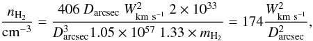 Mathematical equation: \begin{equation} {n_{\rm H_2}\over {\rm cm}^{-3}} = {406\ D_{\rm arcsec}\ W_{\rm km~s^{-1}}^2\ 2\times 10^{33}\over D_{\rm arcsec}^3 1.05\times 10^{57}\ 1.33\times m_{\rm H_2}} = 174 {W_{\rm km~s^{-1}}^2\over D_{\rm arcsec}^2 }, \end{equation}