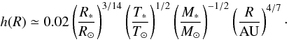 Mathematical equation: \begin{equation} h(R) \simeq 0.02 \left(\frac{R_*}{R_\odot}\right)^{3/14} \left(\frac{T_*}{T_\odot}\right)^{1/2} \left(\frac{M_*}{M_\odot}\right)^{-1/2}\left(\frac{R}{\mathrm{AU}}\right)^{4/7}\cdot \label{eq:aspect_ratio_expl} \end{equation}