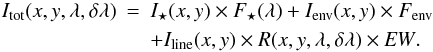 \begin{eqnarray} I_{\rm tot}(x,y,\lambda,\delta\lambda)&=&I_{\star}(x,y)\times F_{\star}(\lambda)+I_{\rm env}(x,y)\times F_{\rm env}\\ \label{Eq.9} && +I_{\rm line}(x,y)\times R(x,y,\lambda,\delta\lambda)\times{{\it EW}}\nonumber . \end{eqnarray}