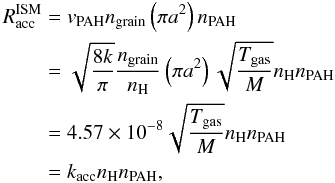 \begin{equation} \begin{aligned} R^{\rm ISM}_{\rm acc}&=v_{\rm PAH}n_{\rm grain}\left(\pi a^2\right)n_{\rm PAH}\\ &=\sqrt{\frac{8k}{\pi}}\frac{n_{\rm grain}}{n_{\rm H}}\left(\pi a^2\right)\sqrt{\frac{T_{\rm gas}}{M}}n_{\rm H}n_{\rm PAH}\\ &=4.57\times 10^{-8}\sqrt{\frac{T_{\rm gas}}{M}}n_{\rm H}n_{\rm PAH}\\ &=k_{\rm acc}n_{\rm H}n_{\rm PAH}, \label{eqn_PAH_accr} \end{aligned} \end{equation}