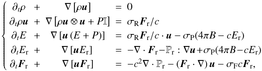 \begin{equation} \left\{ \begin{array}{ccccl} \partial_t \rho & + & \nabla \left[\rho\vec{u} \right] & = & 0 \\ \partial_t \rho \vec{u} & + & \nabla \left[\rho \vec{u}\otimes \vec{u} + P \mathbb{I} \right]& =& \sigma_ \mathrm{R}\vec{F}_{\rm r}/c \\ \partial_t E & + & \nabla \left[\vec{u}\left( E + P \right)\right] &= & \sigma_{\rm R}\vec{F}_{\rm r}/c\cdot\vec{u} - \sigma_{\rm P}(4\pi B -cE_{\rm r})\\ \partial_t E_{\rm r}\! & + & \!\nabla \left[\vec{u}E_{\rm r}\right] & = & -\nabla\cdot\vec{F}_{\rm r} \!- \! \mathbb{P}_{\rm r}:\nabla\vec{u} \!+\! \sigma_{\rm P}(4\pi B \!-\! c E_{\rm r})\\ \partial_t \vec{F}_{\rm r} & + & \nabla \left[\vec{u}\vec{F}_{\rm r}\right] & = & -c^2\nabla\cdot\mathbb{P}_{\rm r} - \left(\vec{F}_{\rm r}\cdot\nabla\right)\vec{u} -\sigma_{\rm F} c\vec{F}_{\rm r}, \end{array} \right. \label{syst1} \end{equation}