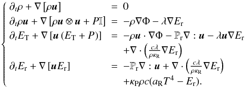 \begin{equation} \left\{ \begin{array}{llll} \partial_t \rho + \nabla \left[\rho\vec{u} \right] & = & 0 \\ \partial_t \rho \vec{u} + \nabla \left[\rho \vec{u}\otimes \vec{u} + P \mathbb{I} \right]& =& -\rho\nabla\Phi - \lambda\nabla E_{\rm r} \\ \partial_t E_{\rm T} + \nabla \left[\vec{u}\left( E_{\rm T} + P_{\rm } \right)\right] &= &-\rho\vec{u}\cdot\nabla \Phi - \mathbb{P}_{\rm r}\nabla:\vec{u} - \lambda \vec{u} \nabla E_{\rm r} \\ & & + \nabla \cdot\left(\frac{c\lambda}{\rho \kappa_{\rm R}} \nabla E_{\rm r}\right) \\ \partial_t E_{\rm r} + \nabla \left[\vec{u}E_{\rm r}\right] &=& - \mathbb{P}_{\rm r}\nabla:\vec{u} + \nabla \cdot\left(\frac{c\lambda}{\rho \kappa_{\rm R}} \nabla E_{\rm r}\right) \\ & & + \kappa_{\rm P}\rho c(a_{\rm R}T^4 - E_{\rm r}). \end{array} \right. \end{equation}