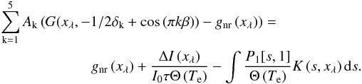\begin{eqnarray} \sum^{5}_{\mathrm{k}=1} A_{\mathrm{k}} \left(G(x_{\lambda}, -1/2\delta_{\mathrm{k}}+\cos\left(\pi k\beta\right)\right)-g_{\mathrm{nr}}\left(x_{\lambda}\right))=~~~~~~~~~~~~~~~~~~~~~~&&\nonumber\\ g_{\mathrm{nr}}\left(x_{\lambda}\right) + \frac{\Delta I\left(x_{\lambda}\right)}{I_{0} \tau \Theta\left(T_{\mathrm{e}}\right)}-\int\frac{P_{1}[s, 1]}{\Theta\left(T_{\mathrm{e}}\right)} K\left(s, x_{\lambda}\right) {\rm d}s.&& \end{eqnarray}