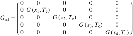 \begin{equation} \tilde{G}_{\mathrm{n} \lambda}=\left(\begin{array}{ccccc} 0 & 0 & 0 & 0 & 0\\ 0 & G\left(x_{1}, T_{\mathrm{e}}\right) & 0 & 0 & 0\\[0.5mm] 0 & 0 & G\left(x_{2}, T_{\mathrm{e}}\right) & 0 & 0\\[0.5mm] 0 & 0 & 0 & G\left(x_{3}, T_{\mathrm{e}}\right) & 0\\[0.5mm] 0 & 0 & 0 & 0 & G\left(x_{4}, T_{\mathrm{e}}\right) \end{array}\right) \end{equation}