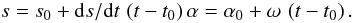 Mathematical equation: \begin{equation} s = s_0 + {\rm d}s/{\rm d}t\,\left(t-t_0\right) \\ \alpha=\alpha_0 + \omega\,\left(t-t_0\right). \end{equation}