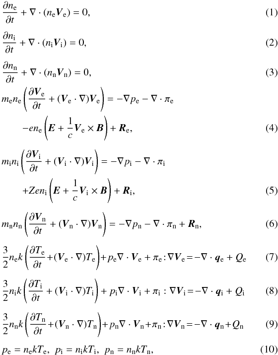 \begin{eqnarray} \label{ne3} &&{{\partial n_{\rm e}}\over {\partial t}}+\nabla \cdot (n_{\rm e} \vec V_{\rm e})=0, \\[1.5mm]\label{ni3} &&{{\partial n_{\rm i}}\over {\partial t}}+\nabla \cdot (n_{\rm i} \vec V_{\rm i})=0, \\[1.5mm]\label{nn3} &&{{\partial n_{\rm n}}\over {\partial t}}+\nabla \cdot (n_{\rm n} \vec V_{\rm n})=0, \\ &&m_{\rm e}n_{\rm e}\left ({{\partial \vec V_{\rm e}}\over {\partial t}}+({\vec V_{\rm e}}\cdot \nabla)\vec V_{\rm e}\right )=-\nabla p_{\rm e}-\nabla \cdot \pi_{\rm e} \notag\\\label{Ve3}&&\qquad-en_{\rm e}\left (\vec E +{1\over c}\vec V_{\rm e} \times \vec B \right) +\vec R_{\rm e}, \\[1.5mm] &&m_{\rm i}n_{\rm i}\left ({{\partial \vec V_{\rm i}}\over {\partial t}}+({\vec V_{\rm i}}\cdot \nabla)\vec V_{\rm i}\right )=-\nabla p_{\rm i}-\nabla \cdot \pi_{\rm i}\notag\\\label{Vi3}&&\qquad+Zen_{\rm i}\left (\vec E +{1\over c}\vec V_{\rm i} \times \vec B \right) +\vec R_{\rm i}, \\[1.5mm]\label{Vn3} &&m_{\rm n}n_{\rm n}\left ({{\partial \vec V_{\rm n}}\over {\partial t}}+({\vec V_{\rm n}}\cdot \nabla)\vec V_{\rm n}\right )=-\nabla p_{\rm n}-\nabla \cdot \pi_{\rm n}+\vec R_{\rm n}, \\[1.5mm]\label{Te3} &&{3\over 2}n_{\rm e} k \left ({{\partial T_{\rm e}}\over {\partial t}}\!+\!({\vec V_{\rm e}}\cdot \nabla)T_{\rm e}\right )\!+\!p_{\rm e}\nabla \cdot \vec V_{\rm e}+\pi_{\rm e} \!:\! \nabla \vec V_{\rm e}\!=\!-\nabla \cdot \vec q_{\rm e}+Q_{\rm e}\quad\quad\quad \\[1.5mm]\label{Ti3} &&{3\over 2}n_{\rm i} k \left ({{\partial T_{\rm i}}\over {\partial t}} +({\vec V_{\rm i}}\cdot \nabla)T_{\rm i}\right )+p_{\rm i}\nabla \cdot \vec V_{\rm i}+\pi_{\rm i} : \nabla \vec V_{\rm i}\!=\!-\nabla \cdot \vec q_{\rm i}+Q_{\rm i}\quad\quad\quad \\[1.5mm]\label{Tn3} &&{3\over 2}n_{\rm n} k \left ({{\partial T_{\rm n}}\over {\partial t}} \!+\!({\vec V_{\rm n}}\cdot \nabla)T_{\rm n}\right )\!+\!p_{\rm n}\nabla \cdot \vec V_{\rm n}\!+\!\pi_{\rm n} \!:\! \nabla \vec V_{\rm n}\!=\!-\nabla \cdot \vec q_{\rm n}\!+\!Q_{\rm n}\quad\quad\quad \\[1.5mm]\label{p3} &&p_{\rm e}=n_{\rm e}kT_{\rm e},\,\,p_{\rm i}=n_{\rm i}kT_{\rm i},\,\,p_{\rm n}=n_{\rm n}kT_{\rm n}, \end{eqnarray}