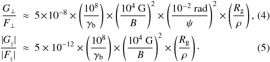 \begin{eqnarray} \label{gfpp} \frac{G_{\perp}}{F_{\perp}}&\!\approx\! &5\!\times\! 10^{-8}\times\left(\frac{10^8}{\gamma_{\rm b}}\right)\times\left(\frac{10^4 ~{\rm G}}{B}\right)^2\times\left(\frac{10^{-2}~{\rm rad}}{\psi}\right)^2\times\left(\frac{R_{\rm g}}{\rho}\right),\,\,\, \\ \label{gfpr} \frac{|G_{_\parallel}|}{|F_{_\parallel}|}&\approx& 5\times 10^{-12}\times\left(\frac{10^8}{\gamma_{\rm b}}\right)\times\left(\frac{10^4 ~{\rm G}}{B}\right)^2\times\left(\frac{R_{\rm g}}{\rho}\right)\cdot \end{eqnarray}