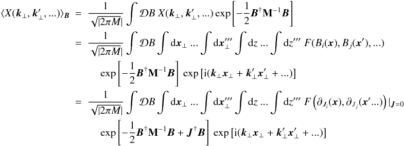 \begin{eqnarray} \langle X(\vec{k}_{\perp},\vec{k}_{\perp}',...) \rangle_{\vec{B}}&=&\vfactor \int \mathcal{D}B \ X(\vec{k}_{\perp},\vec{k}_{\perp}',...) \exp\left[\magnet\right] \nonumber\\ &=&\vfactor \int \mathcal{D}B \int {\rm d}\vec{x}_{\perp} \ ...\int {\rm d}\vec{x}_{\perp}''' \int {\rm d}z \ ...\int {\rm d}z''' \ F(B_{i}(\vec{x}),B_{j}(\vec{x}'),...) \nonumber\\ &&\quad \ \exp\left[\magnet\right] \ \exp\left[{\rm i}(\vec{k}_{\perp}\vec{x}_{\perp}+\vec{k}_{\perp}'\vec{x}_{\perp}'+...)\right] \nonumber\\ &=&\vfactor \int \mathcal{D}B \int {\rm d}\vec{x}_{\perp} \ ...\int {\rm d}\vec{x}_{\perp}''' \int {\rm d}z \ ...\int {\rm d}z''' \ F\left(\partial_{J_{i}}(\vec{x}),\partial_{J_{j}}(\vec{x}'...)\right) |_{\vec{J}=0} \nonumber\\\label{al:squ} &&\quad \ \exp\left[\magnet+\vec{J}^{\dagger}\vec{B}\right] \ \exp\left[{\rm i}(\vec{k}_{\perp}\vec{x}_{\perp}+\vec{k}_{\perp}'\vec{x}_{\perp}'+...)\right] \end{eqnarray}