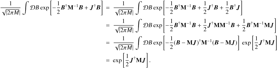 \begin{eqnarray} \vfactor \int \mathcal{D}B \exp\left[\magnet+\vec{J}^{\dagger}\vec{B}\right]&=&\vfactor \int \mathcal{D}B \exp\left[\magnet+\frac{1}{2} \vec{J}^{\dagger}\vec{B}+\frac{1}{2}\vec{B}^{\dagger}\vec{J}\right] \nonumber\\ &=&\vfactor \int \mathcal{D}B \exp\left[\magnet+\frac{1}{2} \vec{J}^{\dagger}{\bf M}{\bf M}^{-1}\vec{B}+\frac{1}{2}\vec{B}^{\dagger}{\bf M}^{-1}{\bf M}\vec{J}\right] \nonumber\\ &=&\vfactor \int \mathcal{D}B \exp\left[-\frac{1}{2}(\vec{B}-{\bf M}\vec{J})^{\dagger}{\bf M}^{-1}(\vec{B}-{\bf M}\vec{J})\right] \ \exp\left[\frac{1}{2} \vec{J}^{\dagger}{\bf M}\vec{J}\right] \nonumber\\ &=&\exp\left[\frac{1}{2} \vec{J}^{\dagger}{\bf M}\vec{J}\right]. \end{eqnarray}