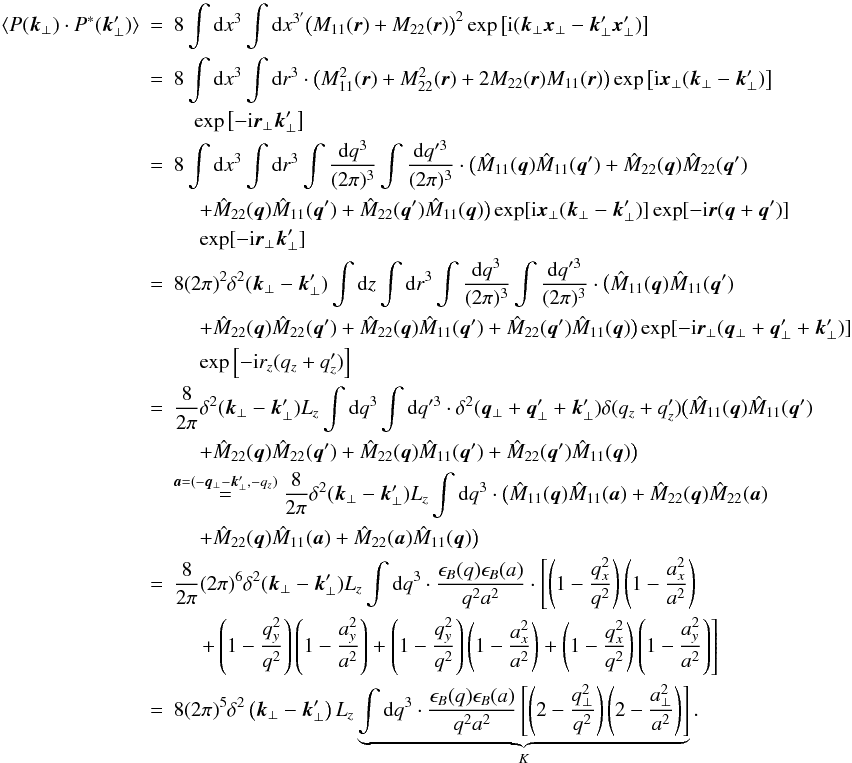 \begin{eqnarray} \langle P(\vec{k}_{\perp}) \cdot P^*(\vec{k}_{\perp}')\rangle &=& 8 \int {\rm d}x^{3} \int {\rm d}x^{3'} \big(M_{11}(\vec{r})+M_{22}(\vec{r})\big)^2 \exp\left[\fourierI\right] \nonumber\\ & = &8 \int {\rm d}x^{3} \int {\rm d}r^{3} \cdot \big(M_{11}^{2}(\vec{r})+M_{22}^{2}(\vec{r})+2M_{22}(\vec{r})M_{11}(\vec{r})\big)\exp\left[{\rm i}\vec{x}_{\perp}(\vec{k}_{\perp}-\vec{k}_{\perp}')\right] \nonumber\\ &&\quad\exp\left[-{\rm i}\vec{r}_{\perp}\vec{k}_{\perp}'\right] \nonumber\\ & =& 8 \int {\rm d}x^{3} \int {\rm d}r^{3} \int \frac{{\rm d}q^{3}}{(2\pi)^{3}} \int \frac{{\rm d}q'^{3}}{(2\pi)^{3}} \cdot \big(\hat{M}_{11}(\vec{q})\hat{M}_{11}(\vec{q}')+\hat{M}_{22}(\vec{q})\hat{M}_{22}(\vec{q}') \nonumber\\ &&\quad \ +\hat{M}_{22}(\vec{q})\hat{M}_{11}(\vec{q}')+\hat{M}_{22}(\vec{q}')\hat{M}_{11}(\vec{q})\big) \exp[{\rm i}\vec{x}_{\perp}(\vec{k}_{\perp}-\vec{k}_{\perp}')] \exp[-{\rm i}\vec{r}(\vec{q}+\vec{q}')] \nonumber\\ &&\quad \ \exp[-{\rm i}\vec{r}_{\perp}\vec{k}_{\perp}'] \nonumber\\ & =& 8 (2\pi)^{2} \delta^{2}(\vec{k}_{\perp}-\vec{k}_{\perp}') \int {\rm d}z \int {\rm d}r^{3} \int \frac{{\rm d}q^{3}}{(2\pi)^{3}} \int \frac{{\rm d}q'^{3}}{(2\pi)^{3}} \cdot \big(\hat{M}_{11}(\vec{q})\hat{M}_{11}(\vec{q}') \nonumber\\ &&\quad\ +\hat{M}_{22}(\vec{q})\hat{M}_{22}(\vec{q}')+\hat{M}_{22}(\vec{q})\hat{M}_{11}(\vec{q}')+\hat{M}_{22}(\vec{q}')\hat{M}_{11}(\vec{q})\big) \exp[-{\rm i}\vec{r}_{\perp}(\vec{q}_{\perp}+\vec{q}_{\perp}'+\vec{k}_{\perp}')] \nonumber\\ &&\quad \ \exp\left[-{\rm i}r_{z}(q_{z}+q_{z}')\right] \nonumber\\ & =& \frac{8}{2\pi} \delta^{2}(\vec{k}_{\perp}-\vec{k}_{\perp}') L_{z} \int {\rm d}q^{3} \int {\rm d}q'^{3} \cdot \delta^{2}(\vec{q}_{\perp}+\vec{q}_{\perp}'+\vec{k}_{\perp}') \delta(q_{z}+q_{z}') \big(\hat{M}_{11}(\vec{q})\hat{M}_{11}(\vec{q}') \nonumber\\ &&\quad\ +\hat{M}_{22}(\vec{q})\hat{M}_{22}(\vec{q}')+\hat{M}_{22}(\vec{q})\hat{M}_{11}(\vec{q}')+\hat{M}_{22}(\vec{q}')\hat{M}_{11}(\vec{q})\big) \nonumber\\ &&\overset{\vec{a}=(-\vec{q}_{\perp}-\vec{k}_{\perp}',-q_{z})} {=} \frac{8}{2\pi} \delta^{2}(\vec{k}_{\perp}-\vec{k}_{\perp}') L_{z} \int {\rm d}q^{3} \cdot \big(\hat{M}_{11}(\vec{q})\hat{M}_{11}(\vec{a})+\hat{M}_{22}(\vec{q})\hat{M}_{22}(\vec{a}) \nonumber\\ &&\quad \ +\hat{M}_{22}(\vec{q})\hat{M}_{11}(\vec{a})+\hat{M}_{22}(\vec{a})\hat{M}_{11}(\vec{q})\big) \nonumber\\ & =& \frac{8}{2\pi} (2 \pi)^{6} \delta^{2}(\vec{k}_{\perp}-\vec{k}_{\perp}') L_{z} \int {\rm d}q^{3} \cdot \frac{\epsilon_{B}(q) \epsilon_{B}(a)}{q^{2}a^{2}} \cdot \left[\left(1-\frac{q_{x}^2}{q^{2}}\right)\left(1-\frac{a_{x}^2}{a^{2}}\right)\right. \nonumber\\ &&\left.\quad \ +\left(1-\frac{q_{y}^2}{q^{2}}\right)\left(1-\frac{a_{y}^2}{a^{2}}\right)+\left(1-\frac{q_{y}^2}{q^{2}}\right)\left(1-\frac{a_{x}^2}{a^{2}}\right) +\left(1-\frac{q_{x}^2}{q^{2}}\right)\left(1-\frac{a_{y}^2}{a^{2}}\right)\right] \nonumber\\ &=&8(2 \pi)^{5} \delta^{2}\left(\vec{k}_{\perp}-\vec{k}_{\perp}'\right) L_{z} \underbrace{\int {\rm d}q^{3} \cdot \frac{\epsilon_{B}(q) \epsilon_{B}(a)} {q^{2}a^{2}} \left[\left(2-\frac{q_{\perp}^{2}}{q^{2}}\right)\left(2-\frac{a_{\perp}^{2}}{a^{2}}\right)\right]}_{K}. \label{alig:int} \end{eqnarray}
