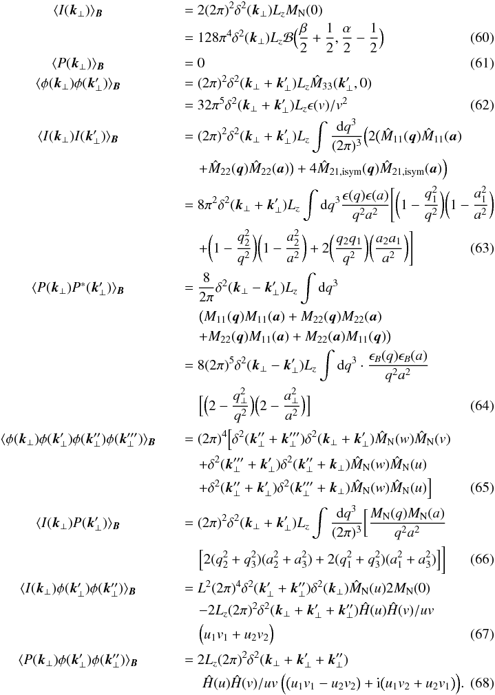 \begin{eqnarray} &\langle I(\vec{k}_{\perp}) \rangle_{\vec{B}}~~~~~~&=2 (2\pi)^2 \delta^2(\vec{k}_{\perp}) L_{z} M_{\rm N}(0)\nonumber\\ &~~~~~~& =128 \pi^4 \delta^2(\vec{k}_{\perp}) L_{z} \mathcal{B}\Big(\frac{\beta}{2}+\frac{1}{2},\frac{\alpha}{2}-\frac{1}{2}\Big)\label{al:I} \\ &\langle P(\vec{k}_{\perp}) \rangle_{\vec{B}}~~~~~~&=0\label{al:P} \\ &\langle\phi(\vec{k}_{\perp})\phi(\vec{k}'_{\perp})\rangle_{\vec{B}} ~~~~~~&=(2\pi)^2 \delta^2(\vec{k}_{\perp}+\vec{k}'_{\perp}) L_{z} \hat{M}_{33}(\vec{k}'_{\perp},0) \nonumber\\ &~~~~~~&=32 \pi^5 \delta^2(\vec{k}_{\perp}+\vec{k}'_{\perp}) L_{z} \epsilon(v)/v^2\label{al:envo} \\ &\langle I(\vec{k}_{\perp}) I(\vec{k}'_{\perp}) \rangle_{\vec{B}}~~~~~~&=(2\pi)^{2} \delta^{2}(\vec{k}_{\perp}+\vec{k}_{\perp}') L_{z} \int \frac{{\rm d}q^3}{(2\pi)^3} \Big(2\big(\hat{M}_{11}(\vec{q})\hat{M}_{11}(\vec{a}) \nonumber\\ &~~~~~~&\quad +\hat{M}_{22}(\vec{q})\hat{M}_{22}(\vec{a})\big)+4\hat{M}_{21,\mathrm{isym}}(\vec{q})\hat{M}_{21,\mathrm{isym}}(\vec{a})\Big) \nonumber\\ &~~~~~~&=8\pi^2 \delta^{2}(\vec{k}_{\perp}+\vec{k}_{\perp}') L_{z} \int {\rm d}q^3 \frac{\epsilon(q) \epsilon(a)}{q^2a^2}\Bigg[\bigg(1-\frac{q_{1}^{2}}{q^2}\bigg)\bigg(1-\frac{a_{1}^{2}}{a^2}\bigg) \nonumber\\ & ~~~~~~&\quad+\bigg(1-\frac{q_{2}^{2}}{q^2}\bigg)\bigg(1-\frac{a_{2}^{2}}{a^2}\bigg)+2\bigg(\frac{q_{2}q_{1}}{q^2}\bigg)\bigg(\frac{a_{2}a_{1}}{a^2}\bigg)\Bigg] \label{al:IIrs} \\ &\langle P(\vec{k}_{\perp}) P^*(\vec{k}'_{\perp}) \rangle_{\vec{B}}~~~~~~&=\frac{8}{2\pi} \delta^{2}(\vec{k}_{\perp}-\vec{k}_{\perp}') L_{z} \int {\rm d}q^{3} \nonumber\\ &~~~~~~&\quad \big(M_{11}(\vec{q})M_{11}(\vec{a})+M_{22}(\vec{q})M_{22}(\vec{a}) \nonumber\\ &~~~~~~&\quad +M_{22}(\vec{q})M_{11}(\vec{a})+M_{22}(\vec{a})M_{11}(\vec{q})\big) \nonumber\\ &~~~~~~&=8(2 \pi)^{5} \delta^{2}(\vec{k}_{\perp}-\vec{k}_{\perp}') L_{z} \int {\rm d}q^{3} \cdot \frac{\epsilon_{B}(q) \epsilon_{B}(a)} {q^{2}a^{2}} \nonumber\\ &~~~~~~&\quad \Big[\Big(2-\frac{q_{\perp}^{2}}{q^{2}}\Big)\Big(2-\frac{a_{\perp}^{2}}{a^{2}}\Big)\Big] \label{al:PPrs} \\ &\langle\phi(\vec{k}_{\perp}) \phi(\vec{k}'_{\perp}) \phi(\vec{k}''_{\perp})\phi(\vec{k}'''_{\perp}) \rangle_{\vec{B}}~~~~~~&=(2\pi)^4 \Big[\delta^2(\vec{k}''_{\perp}+\vec{k}'''_{\perp}) \delta^2(\vec{k}_{\perp}+\vec{k}'_{\perp}) \hat{M}_{\rm N}(w)\hat{M}_{\rm N}(v) \nonumber\\ &~~~~~~&\quad +\delta^2(\vec{k}'''_{\perp}+\vec{k}'_{\perp}) \delta^2(\vec{k}_{\perp}''+\vec{k}_{\perp}) \hat{M}_{\rm N}(w)\hat{M}_{\rm N}(u) \nonumber\\ &~~~~~~&\quad +\delta^2(\vec{k}''_{\perp}+\vec{k}'_{\perp}) \delta^2(\vec{k}_{\perp}'''+\vec{k}_{\perp}) \hat{M}_{\rm N}(w)\hat{M}_{\rm N}(u)\Big]\label{al:phphphph} \\ &\langle I(\vec{k}_{\perp}) P(\vec{k}'_{\perp}) \rangle_{\vec{B}}~~~~~~&=(2\pi)^{2} \delta^{2}(\vec{k}_{\perp}+\vec{k}_{\perp}') L_{z} \int \frac{{\rm d}q^3}{(2\pi)^3} \bigg[\frac{M_{\rm N}(q) M_{\rm N}(a)}{q^2 a^2} \nonumber\\ &~~~~~~&\quad \Big[2(q_{2}^2+q_{3}^2)(a_{2}^2+a_{3}^2)+2(q_{1}^2+q_{3}^2)(a_{1}^2+a_{3}^2)\Big]\bigg] \\ &\langle I(\vec{k}_{\perp}) \phi(\vec{k}'_{\perp})\phi(\vec{k}''_{\perp})\rangle_{\vec{B}}~~~~~~&=L^{2} (2\pi)^{4} \delta^{2}(\vec{k}'_{\perp}+\vec{k}''_{\perp}) \delta^{2}(\vec{k}_{\perp})\hat{M}_{\rm N}(u)2M_{\rm N}(0) \nonumber\\ &~~~~~~&\quad -2 L_{z} (2\pi)^2 \delta^{2}(\vec{k}_{\perp}+\vec{k}'_{\perp}+\vec{k}''_{\perp}) \hat{H}(u)\hat{H}(v)/uv \nonumber\\ &~~~~~~&\quad \Big(u_{1}v_{1}+u_{2}v_{2}\Big) \label{al:IPP} \\ &\langle P(\vec{k}_{\perp}) \phi(\vec{k}'_{\perp})\phi(\vec{k}''_{\perp})\rangle_{\vec{B}}~~~~~~&=2 L_{z} (2\pi)^2 \delta^{2}(\vec{k}_{\perp}+\vec{k}'_{\perp}+\vec{k}''_{\perp}) \nonumber\\ &~~~~~~&\quad \ \hat{H}(u)\hat{H}(v)/uv \ \Big(\big(u_{1}v_{1}-u_{2}v_{2}\big)+{\rm i}\big(u_{1}v_{2}+u_{2}v_{1}\big)\Big).\label{al:Ppp} \end{eqnarray}