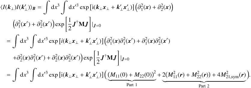 \appendix \setcounter{section}{1} \begin{eqnarray} &&\langle I(\vec{k}_{\perp}) I(\vec{k}'_{\perp}) \rangle_{\vec{B}}=\int {\rm d}x^3 \int {\rm d}x'^3 \exp \left[{\rm i}(\vec{k}_{\perp}\vec{x}_{\perp}+\vec{k}'_{\perp}\vec{x}'_{\perp})\right] \Big(\partial_{1}^2(\vec{x})+\partial_{2}^2(\vec{x})\Big) \nonumber\\ &&\qquad \Big(\partial_{1}^2(\vec{x}')+\partial_{2}^2(\vec{x}')\Big) \exp\source|_{\vec{J}=0} \nonumber\\ &&\quad=\int {\rm d}x^3 \int {\rm d}x'^3 \exp \left[i(\vec{k}_{\perp}\vec{x}_{\perp}+\vec{k}'_{\perp}\vec{x}'_{\perp})\right] \Big(\partial_{1}^{2}(\vec{x})\partial_{1}^{2}(\vec{x}')+\partial_{1}^{2}(\vec{x})\partial_{2}^{2}(\vec{x}') \nonumber\\ &&\qquad +\partial_{2}^{2}(\vec{x})\partial_{1}^{2}(\vec{x}')+\partial_{2}^{2}(\vec{x})\partial_{2}^{2}(\vec{x}')\Big) \exp\source|_{\vec{J}=0} \nonumber\\ &&\quad=\int {\rm d}x^3 \int {\rm d}x'^3 \exp \left[{\rm i}(\vec{k}_{\perp}\vec{x}_{\perp}+\vec{k}'_{\perp}\vec{x}'_{\perp})\right] \Big( \underbrace{\big(M_{11}(0)+M_{22}(0)\big)^2}_{\mathrm{Part\ 1}} +\underbrace{2\big(M_{11}^2(\vec{r})+M_{22}^2(\vec{r})\big)+4M_{21,\mathrm{sym}}^{2}(\vec{r})}_{\mathrm{Part \ 2}}\Big). \nonumber \end{eqnarray}