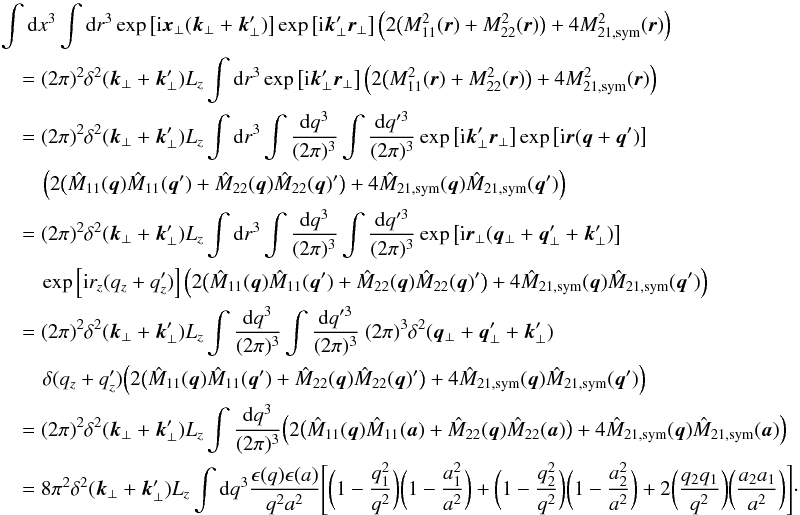 \appendix \setcounter{section}{1} \begin{eqnarray} &&\int {\rm d}x^3 \int {\rm d}r^3 \exp\left[{\rm i}\vec{x}_{\perp}(\vec{k}_{\perp}+\vec{k}_{\perp}')\right] \exp\left[{\rm i}\vec{k}_{\perp}'\vec{r}_{\perp}\right] \Big(2\big(M_{11}^2(\vec{r})+M_{22}^2(\vec{r})\big)+4M_{21,\mathrm{sym}}^{2}(\vec{r})\Big) \nonumber\\ &&\quad=(2\pi)^{2} \delta^{2}(\vec{k}_{\perp}+\vec{k}_{\perp}') L_{z} \int {\rm d}r^3 \exp\left[{\rm i}\vec{k}_{\perp}'\vec{r}_{\perp}\right]\Big(2\big(M_{11}^2(\vec{r})+M_{22}^2(\vec{r})\big) +4M_{21,\mathrm{sym}}^{2}(\vec{r})\Big) \nonumber\\ &&\quad=(2\pi)^{2} \delta^{2}(\vec{k}_{\perp}+\vec{k}_{\perp}') L_{z} \int {\rm d}r^3 \int \frac{{\rm d}q^3}{(2\pi)^3} \int \frac{{\rm d}q'^3}{(2\pi)^3} \exp\left[{\rm i}\vec{k}_{\perp}'\vec{r}_{\perp}\right] \exp\left[{\rm i}\vec{r}(\vec{q}+\vec{q}')\right] \nonumber\\ && \qquad \Big(2\big(\hat{M}_{11}(\vec{q})\hat{M}_{11}(\vec{q}')+\hat{M}_{22}(\vec{q})\hat{M}_{22}(\vec{q})'\big) +4\hat{M}_{21,\mathrm{sym}}(\vec{q})\hat{M}_{21,\mathrm{sym}}(\vec{q}')\Big) \nonumber\\ &&\quad=(2\pi)^{2} \delta^{2}(\vec{k}_{\perp}+\vec{k}_{\perp}') L_{z} \int {\rm d}r^3 \int \frac{{\rm d}q^3}{(2\pi)^3} \int \frac{{\rm d}q'^3}{(2\pi)^3} \exp\left[{\rm i}\vec{r}_{\perp}(\vec{q}_{\perp}+\vec{q}_{\perp}'+\vec{k}'_{\perp})\right]\nonumber\\ &&\qquad \exp\left[{\rm i}r_{z}(q_{z}+q_{z}')\right] \Big(2\big(\hat{M}_{11}(\vec{q})\hat{M}_{11}(\vec{q}')+\hat{M}_{22}(\vec{q})\hat{M}_{22}(\vec{q})'\big) +4\hat{M}_{21,\mathrm{sym}}(\vec{q})\hat{M}_{21,\mathrm{sym}}(\vec{q}')\Big) \nonumber\\ &&\quad=(2\pi)^{2} \delta^{2}(\vec{k}_{\perp}+\vec{k}_{\perp}') L_{z} \int \frac{{\rm d}q^3}{(2\pi)^3} \int \frac{{\rm d}q'^3}{(2\pi)^3} \ (2\pi)^{3}\delta^{2}(\vec{q}_{\perp}+\vec{q}_{\perp}'+\vec{k}'_{\perp})\nonumber\\ &&\qquad \delta(q_{z}+q_{z}') \Big(2\big(\hat{M}_{11}(\vec{q})\hat{M}_{11}(\vec{q}')+\hat{M}_{22}(\vec{q})\hat{M}_{22}(\vec{q})'\big) +4\hat{M}_{21,\mathrm{sym}}(\vec{q})\hat{M}_{21,\mathrm{sym}}(\vec{q}')\Big) \nonumber\\ &&\quad=(2\pi)^{2} \delta^{2}(\vec{k}_{\perp}+\vec{k}_{\perp}') L_{z} \int \frac{{\rm d}q^3}{(2\pi)^3} \Big(2\big(\hat{M}_{11}(\vec{q})\hat{M}_{11}(\vec{a}) +\hat{M}_{22}(\vec{q})\hat{M}_{22}(\vec{a})\big) +4\hat{M}_{21,\mathrm{sym}}(\vec{q})\hat{M}_{21,\mathrm{sym}}(\vec{a})\Big) \nonumber\\ &&\quad=8\pi^2 \delta^{2}(\vec{k}_{\perp}+\vec{k}_{\perp}') L_{z} \int {\rm d}q^3 \frac{\epsilon(q) \epsilon(a)}{q^2a^2}\Bigg[\bigg(1-\frac{q_{1}^{2}}{q^2}\bigg)\bigg(1-\frac{a_{1}^{2}}{a^2}\bigg)+\bigg(1-\frac{q_{2}^{2}}{q^2}\bigg)\bigg(1-\frac{a_{2}^{2}}{a^2}\bigg) +2\bigg(\frac{q_{2}q_{1}}{q^2}\bigg)\bigg(\frac{a_{2}a_{1}}{a^2}\bigg)\Bigg]\cdot \end{eqnarray}