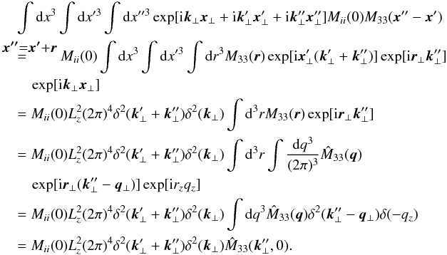 \appendix \setcounter{section}{1} \begin{eqnarray} &&\int {\rm d}x^3 \int {\rm d}x'^3 \int {\rm d}x''^3 \exp[{\rm i}\vec{k}_{\perp}\vec{x}_{\perp}+{\rm i}\vec{k}'_{\perp}\vec{x}'_{\perp}+{\rm i}\vec{k}''_{\perp}\vec{x}''_{\perp}] M_{ii}(0)M_{33}(\vec{x}''-\vec{x}') \nonumber\\ &&\overset{\rlap{\vec{x''}=\vec{x'}+\vec{r}}}{=}\qquad M_{ii}(0) \int {\rm d}x^3 \int {\rm d}x'^3 \int {\rm d}r^{3} M_{33}(\vec{r}) \exp[{\rm i}\vec{x}'_{\perp}(\vec{k}'_{\perp}+\vec{k}''_{\perp})] \exp[{\rm i}\vec{r}_{\perp}\vec{k}''_{\perp}] \nonumber\\ &&\quad \exp[{\rm i}\vec{k}_{\perp}\vec{x}_{\perp}] \nonumber\\ &&=M_{ii}(0) L_{z}^{2} (2\pi)^{4} \delta^{2}(\vec{k}'_{\perp}+\vec{k}''_{\perp}) \delta^{2}(\vec{k}_{\perp})\int {\rm d}^{3}r M_{33}(\vec{r}) \exp[{\rm i}\vec{r}_{\perp}\vec{k}''_{\perp}] \nonumber\\ &&=M_{ii}(0) L_{z}^{2} (2\pi)^{4} \delta^{2}(\vec{k}'_{\perp}+\vec{k}''_{\perp}) \delta^{2}(\vec{k}_{\perp})\int {\rm d}^{3}r \int \frac{{\rm d}q^{3}}{(2\pi)^{3}} \hat{M}_{33}(\vec{q}) \nonumber\\ &&\quad \exp[{\rm i}\vec{r}_{\perp}(\vec{k}''_{\perp}-\vec{q}_{\perp})] \exp[{\rm i}r_{z}q_{z}] \nonumber\\ &&=M_{ii}(0) L_{z}^{2} (2\pi)^{4} \delta^{2}(\vec{k}'_{\perp}+\vec{k}''_{\perp}) \delta^{2}(\vec{k}_{\perp}) \int {\rm d}q^{3} \hat{M}_{33}(\vec{q}) \delta^{2}(\vec{k}''_{\perp}-\vec{q}_{\perp}) \delta(-q_{z}) \nonumber\\ &&=M_{ii}(0) L_{z}^{2} (2\pi)^{4} \delta^{2}(\vec{k}'_{\perp}+\vec{k}''_{\perp}) \delta^{2}(\vec{k}_{\perp}) \hat{M}_{33}(\vec{k}''_{\perp},0). \end{eqnarray}