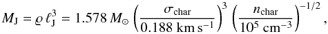 \begin{equation} M_{\rm J} = \varrho \, \ell_{\rm J}^3 = 1.578 \, M_{\odot} \, \left( \frac{\sigma_{\rm char}}{0.188 ~ \rm km \, s^{-1}} \right)^3 \, \left( \frac{n_{\rm char}}{10^5 ~ \rm cm^{-3}} \right)^{-1/2} , \label{eq:jeans-mass} \end{equation}