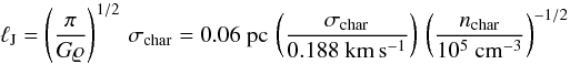 \begin{equation} \ell_{\rm J} = \left( \frac{\pi}{G \varrho} \right)^{1/2} \, \sigma_{\rm char} = 0.06 ~ {\rm pc} \, \left( \frac{\sigma_{\rm char}}{0.188 ~ \rm km \, s^{-1}} \right) \, \left( \frac{n_{\rm char}}{10^5 ~ \rm cm^{-3}} \right)^{-1/2} \label{eq:jeans-length} \end{equation}