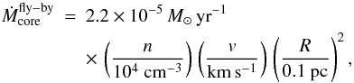 \begin{eqnarray} \dot{M}_{\rm core}^{\rm{}fly-by} & = & 2.2 \times 10^{-5} \, M_{\odot} \, {\rm yr}^{-1} \, \nonumber \\ & & \times\, \left( \frac{n}{10^4 ~ \rm cm^{-3}} \right) \, \left( \frac{v}{\rm km \, s^{-1}} \right) \, \left( \frac{R}{0.1 ~ \rm pc} \right)^2 , \end{eqnarray}