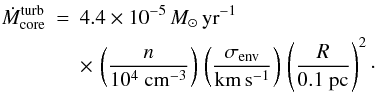 \begin{eqnarray} \dot{M}_{\rm core}^{\rm{}turb} & = & 4.4 \times 10^{-5} \, M_{\odot} \, {\rm yr}^{-1} \, \nonumber \\ & & \times \, \left( \frac{n}{10^4 ~ \rm cm^{-3}} \right) \, \left( \frac{\sigma_{\rm{}env}}{\rm km \, s^{-1}} \right) \, \left( \frac{R}{0.1 ~ \rm pc} \right)^2 \cdot \end{eqnarray}