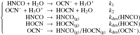 \begin{equation} \left\{\begin{array}{rcll} {\rm HNCO + H_2O} &\rightarrow & {\rm OCN^-+ H_3O^+} & k_1\\ {\rm OCN^-+ H_3O^+} &\rightarrow & {\rm HOCN + H_2O} & k_2\\ {\rm HNCO} & \rightarrow &{\rm HNCO_{(g)}}& k_{\rm des}({\rm HNCO})\\ {\rm HOCN} & \rightarrow &{\rm HOCN_{(g)}}& k_{\rm des}({\rm HOCN})\\ {\rm OCN^-}& \rightarrow & {\rm HNCO_{(g)}/HOCN_{(g)}}& k_{\rm des}({\rm OCN^-}). \end{array}\right. \label{reactionsystem} \end{equation}
