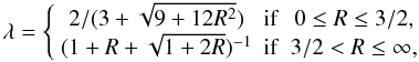Mathematical equation: \begin{equation} \lambda=\left\{\begin{array}{ccc} 2/(3+\sqrt{9 + 12 R^ 2}) & \mathrm{if } & 0\le R \le 3/2,\\ (1+ R + \sqrt{1 + 2 R})^{-1} & \mathrm{if } & 3/2 < R \le \infty, \end{array}\right. \end{equation}