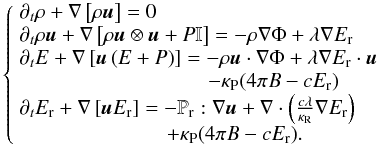 Mathematical equation: \begin{equation} \left\{ \begin{array}{l} \partial_t \rho + \nabla \left[\rho\vec{u} \right] = 0 \\ \partial_t \rho \vec{u} + \nabla \left[\rho \vec{u}\otimes \vec{u} + P \mathbb{I} \right] = -\rho\nabla\Phi + \lambda\nabla E_\mathrm{r} \\ \partial_t E + \nabla \left[\vec{u}\left( E + P \right)\right] = -\rho\vec{u}\cdot\nabla \Phi + \lambda\nabla E_\mathrm{r} \cdot\vec{u} \\ \hspace{3.2cm} - \kappa_\mathrm{P}(4\pi B -cE_\mathrm{r})\\ \partial_t E_\mathrm{r} + \nabla \left[\vec{u}E_\mathrm{r}\right] = - \mathbb{P}_\mathrm{r}:\nabla\vec{u} + \nabla \cdot\left(\frac{c\lambda}{ \kappa_\mathrm{R}} \nabla E_\mathrm{r}\right)\\ \hspace{2.5cm} + \kappa_\mathrm{P}(4\pi B -cE_\mathrm{r}). \end{array} \right. \end{equation}
