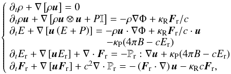 Mathematical equation: \begin{equation} \left\{ \begin{array}{l} \partial_t \rho + \nabla \left[\rho\vec{u} \right] = 0 \\ \partial_t \rho \vec{u} + \nabla \left[\rho \vec{u}\otimes \vec{u} + P \mathbb{I} \right] = -\rho\nabla\Phi + \kappa_ \mathrm{R}\vec{F}_\mathrm{r}/c \\ \partial_t E + \nabla \left[\vec{u}\left( E + P \right)\right] = -\rho\vec{u}\cdot\nabla \Phi + \kappa_\mathrm{R}\vec{F}_\mathrm{r}/c\cdot\vec{u}\\ \hspace{3.2cm} - \kappa_\mathrm{P}(4\pi B -cE_\mathrm{r})\\ \partial_t E_\mathrm{r} + \nabla \left[\vec{u}E_\mathrm{r}\right] + \nabla\cdot\vec{F}_\mathrm{r} = - \mathbb{P}_\mathrm{r}:\nabla\vec{u} + \kappa_\mathrm{P}(4\pi B -c E_\mathrm{r})\\ \partial_t \vec{F}_\mathrm{r} + \nabla \left[\vec{u}\vec{F}_\mathrm{r}\right] + c^2\nabla\cdot\mathbb{P}_\mathrm{r} = - \left(\vec{F}_\mathrm{r}\cdot\nabla\right)\vec{u} -\kappa_\mathrm{R} c\vec{F}_\mathrm{r}, \end{array} \right. \end{equation}