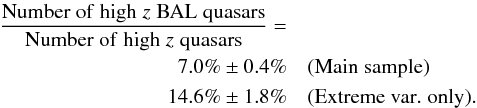 \begin{eqnarray*} \frac{{\rm Number \; of \; high}\; z \; {\rm BAL \; quasars}}{{\rm Number\; of \; high}\; z\; {\rm quasars}} =& \\ 7.0\%\pm 0.4\%&& (\rm Main\; sample) \\ 14.6\%\pm 1.8\%&& (\rm Extreme\; var. \; only). \end{eqnarray*}