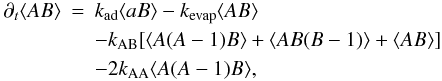 \begin{eqnarray} \partial_t \langle A B\rangle &= & k_{\rm ad} \langle a B\rangle - k_{\rm evap} \langle A B\rangle \notag \\ \label{eqn:ABa} &&- k_{\rm AB} [\langle A(A-1) B\rangle + \langle A B(B-1)\rangle + \langle A B\rangle] \\ & & -2 k_{\rm AA} \langle A(A-1)B\rangle, \notag \end{eqnarray}