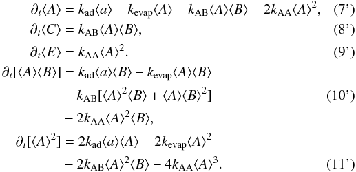 \begin{align} \partial_t \langle A\rangle &= k_{\rm ad} \langle a\rangle - k_{\rm evap} \langle A\rangle - k_{\rm AB} \langle A\rangle\langle B\rangle - 2 k_{\rm AA} \langle A \rangle^2, \tag{7'} \\ \partial_t \langle C\rangle &= k_{\rm AB} \langle A\rangle\langle B\rangle, \tag{8'}\\ \partial_t \langle E\rangle &= k_{\rm AA} \langle A\rangle^2. \tag{9'} \\ \partial_t [\langle A\rangle\langle B\rangle]& = k_{\rm ad} \langle a\rangle \langle B\rangle - k_{\rm evap} \langle A\rangle\langle B\rangle \notag \\ &- k_{\rm AB} [\langle A \rangle^2\langle B\rangle + \langle A\rangle\langle B\rangle^2] \tag{10'} \\ & -2 k_{\rm AA} \langle A\rangle^2\langle B\rangle, \notag \\ \partial_t [\langle A\rangle^2]& = 2k_{\rm ad} \langle a\rangle\langle A\rangle - 2k_{\rm evap} \langle A\rangle^2 \notag \\ &- 2k_{\rm AB} \langle A\rangle^2 \langle B\rangle -4 k_{\rm AA} \langle A\rangle^3. \tag{11'} \end{align}