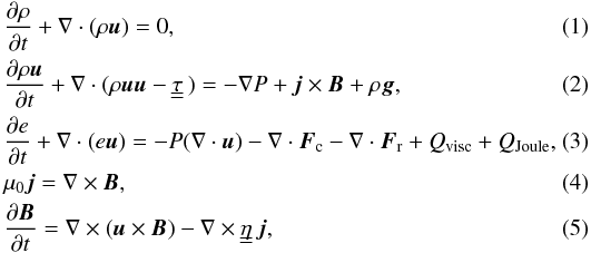 \begin{eqnarray} \label{eq:mass} &&\frac{\partial \rho}{\partial t} + \nabla \cdot (\rho \vec{u}) = 0, \\ \label{eq:momentum} &&\frac{\partial \rho \vec{u} }{\partial t} + \nabla \cdot (\rho \vec{u} \vec{u} - {\tau}_{_{_{\hspace*{-2mm}\displaystyle=}}}) = - \nabla P + \vec{j} \times \vec{B} + \rho \vec{g}, \\ \label{eq:energy} &&\frac{\partial e}{\partial t} + \nabla \cdot (e \vec{u}) = - P (\nabla \cdot \vec{u}) - \nabla \cdot \vec{F}_{\rm c} - \nabla \cdot \vec{F}_{\rm r} + Q_{\rm visc} + Q_{\rm Joule},~~~~~ \\ \label{eq:current} &&\mu_0 \vec{j} = \nabla \times \vec{B}, \\ \label{eq:bfield} &&\frac{\partial \vec{B}}{\partial t} = \nabla \times ( \vec{u} \times \vec{B}) - \nabla \times {\eta}_{_{_{\hspace*{-2mm}\displaystyle=}}} \vec{j}, \end{eqnarray}