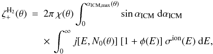 \begin{eqnarray} \zeta_+^{\rm H_2}(\theta) &=& 2\pi\ \chi(\theta) \int_0^{\alpha_{\rm ICM, max}(\theta)}\sin\alpha_{\rm ICM} \ \ud\alpha_{\rm ICM} \nonumber\\ && \times \, \int_0^\infty j[E,N_0(\theta)] \ [1+\phi(E)]\ \sigma^{\rm ion}(E)\ \ud E, \label{ztheta} \end{eqnarray}