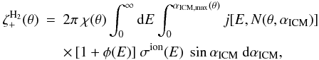 \begin{eqnarray} \zeta_+^{\rm H_2}(\theta) &=& 2\pi\ \chi(\theta)\int_0^\infty \ud E \int_0^{\alpha_{\rm ICM, max}(\theta)} j[E,N(\theta,\alpha_{\rm ICM})] \nonumber\\ && \times \,[1+\phi(E)]\ \sigma^{\rm ion}(E)\ \sin\alpha_{\rm ICM}\ \ud\alpha_{\rm ICM}, \label{ion1} \end{eqnarray}