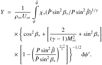 Mathematical equation: \begin{eqnarray} Y&=&\frac{1}{\rho_\infty U_\infty}\int_\psi^{\hat{\psi}}\limits \chi_* (\hat{P}\sin^2\beta_*/P\sin^2\hat{\beta})^{1/\gamma} \notag\\ &&\times\,\Bigg\{\cos^2\beta_*+\left[\frac{2}{(\gamma-1)M_\infty^2}+\sin^2\beta_*\right]\notag\\ &&\times\,\left[1-\left(\frac{P\sin^2\hat{\beta}}{\hat{P}\sin^2\beta_*}\right)^{\frac{\gamma-1}{\gamma}}\right]\Bigg\}^{-1/2} {\rm d} \psi'. \label{eq:perfectY} \end{eqnarray}