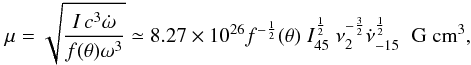 Mathematical equation: \begin{equation} \mu = \sqrt{\frac{I\,c^{3} \dot{\omega}}{f(\theta)\omega^3}} \simeq \np{8.27}{26} f^{-\frac{1}{2}}(\theta)\; I^{\frac{1}{2}}_{45}\; \nu^{-\frac{3}{2}}_2 \dot{\nu}^{\frac{1}{2}}_{-15}\;\; {\rm G\; cm}^{3}, \label{eq:mu2} \end{equation}
