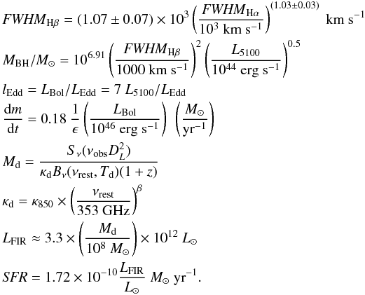 Mathematical equation: \begin{eqnarray*} && {\it FWHM}_{\rm H\beta}=(1.07 \pm 0.07)\times10^3\left(\frac{{\it FWHM}_{\rm H\alpha}}{10^3 \rm{~km~s^{-1}}}\right)^{(1.03\pm0.03)}~\rm{km~s^{-1}} \\ && M_{\rm BH}/M_{\odot} =10^{6.91}\left(\frac{{\it FWHM}_{\rm H\beta}}{1000~{\rm km~s^{-1}}}\right)^2\left(\frac{L_{5100}}{10^{44}~{\rm erg~s^{-1}}}\right)^{0.5} \\ && l_{\rm Edd} = L_{\rm Bol}/L_{\rm Edd} = 7~L_{\rm 5100}/L_{\rm Edd} \\ && \frac{{\rm d}m}{{\rm d}t}=0.18~\frac{1}{\epsilon}\left(\frac{L_{\rm Bol}}{10^{46}~{\rm erg~s^{-1}}}\right)~\left({\frac{M_{\odot}}{{\rm yr}^{-1}} }\right) \\ && M_{\rm d}=\frac{S_{\nu}(\nu_{\rm obs}D^2_L)}{\kappa_{\rm d}B_{\nu}(\nu_{\rm rest},T_{\rm d})(1+z)} \\ && \kappa_{\rm d}=\kappa_{850}\times\left(\frac{\nu_{\rm rest}}{353~{\rm GHz}}\right)^{\beta} \\ && L_{\rm FIR}\approx3.3\times\left(\frac{M_{\rm d}}{10^8~M_{\odot}}\right)\times10^{12}~L_{\odot} \\ && {\it SFR}=1.72\times10^{-10}\frac{L_{\rm FIR}}{L_{\odot}}~M_{\odot}~{\rm yr}^{-1}. \end{eqnarray*}