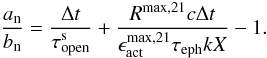 Mathematical equation: \begin{equation} \frac{a_{\rm n}}{b_{\rm n}}= \frac{\Delta t}{\tau_{\rm open}^{\rm s}} + \frac{R^{\rm max,21} c \Delta t } { \epsilon_{\rm act}^{\rm max,21} \tau_{\rm eph} k X} - 1. \label{IMeq30} \end{equation}