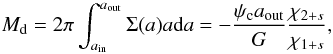 Mathematical equation: \appendix \setcounter{section}{2} \begin{equation} \md = 2 \pi \int_{\ain}^{\aout}{\Sigma(a) a {\rm d}a} = - \frac{\psic \aout}{G} \frac{\chi_{2+s}}{\chi_{1+s}}, \label{eq:tmass} \end{equation}