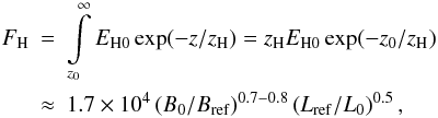 Mathematical equation: \begin{eqnarray} F_\mathrm{H} &=& \int\limits_{z_0}^\infty E_\mathrm{H0} \exp(-z/z_\mathrm{H}) = z_\mathrm{H} E_\mathrm{H0} \exp(-z_0/z_\mathrm{H})\,\\ \label{Eq:FH}\nonumber &\approx& 1.7 \times 10^4 \left(B_0/B_\mathrm{ref}\right)^{0.7-0.8} \left(L_\mathrm{ref}/L_0\right)^{0.5}, \end{eqnarray}