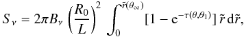 Mathematical equation: \begin{eqnarray} S_{\nu}= 2 \pi B_{\nu}\,\left({{R_0}\over{L}}\right)^2\, \int_{0}^{\tilde{r}(\theta_{\infty})} [1 - \mbox{e}^{-\tau(\theta,\theta_1)}]\, \tilde{r}\,{\rm d}\tilde{r}, \label{eq34} \end{eqnarray}