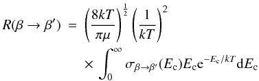 Mathematical equation: \begin{eqnarray} R(\beta \to \beta')& = &\left(\frac{8kT}{\pi\mu}\right)^{\frac{1}{2}}\left(\frac{1} {kT}\right)^{2} \nonumber \\ \label{boltzmann} & & \times \, \int_{0}^{\infty} \sigma_{\beta \rightarrow \beta'}(E_{{\rm c}}) E_{{\rm c}} {\rm e}^{-E_{{\rm c}}/kT} {\rm d}E_{{\rm c}} \end{eqnarray}