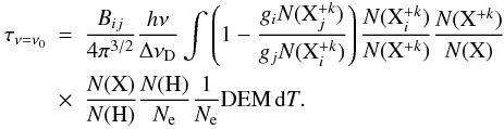 Mathematical equation: \begin{eqnarray} \tau_{\nu=\nu_{0}}&=&\frac{B_{ij}}{4\pi^{3/2}}\frac{h\nu}{\Delta\nu _{\mathrm{D}}}\int\left( 1-\frac{g_{i}N(\mathrm{X}_{j}^{+k})}{g_{j}N(\mathrm{X}_{i}^{+k})}\right)\frac{N(\mathrm{X}_{i}^{+k})}{N(\mathrm{X}^{+k})}\frac{N(\mathrm{X}^{+k})}{N(\mathrm{X})} \nonumber \\ &\times&\frac{N(\mathrm{X})}{N(\mathrm{H})}\frac{N(\mathrm{H})}{N_{\mathrm{e}}}\frac{1}{N_{\mathrm{e}}}\mathrm{DEM}\,\mathrm{d}T. \end{eqnarray}