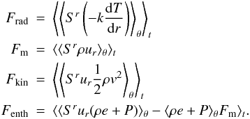 Mathematical equation: \begin{eqnarray*} F_\mathrm{rad} &=& \left\langle \left\langle S^r \left(-k \frac{{\rm d}T}{{\rm d}r}\right)\right\rangle_\theta \right\rangle_t \\ F_\mathrm{m} &=& \langle \langle S^r \rho u_r \rangle_\theta \rangle_t\\ F_\mathrm{kin} &=& \left\langle \left\langle S^r u_r \frac{1}{2} \rho v^2\right\rangle_\theta \right\rangle_t\\ F_\mathrm{enth} &=& \langle \langle S^r u_r (\rho e + P)\rangle_\theta - \langle \rho e + P\rangle_\theta F_\mathrm{m}\rangle_t. \end{eqnarray*}