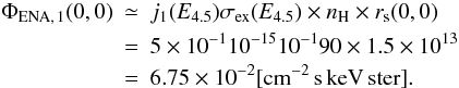 Mathematical equation: \begin{eqnarray} \Phi _{\rm ENA,\,1}(0,0) &\simeq& j_{1}(E_{4.5})\sigma _{\rm ex}(E_{4.5})\times n_{\rm H}\times r_{\rm s}(0,0) \nonumber\\ &=& 5\times 10^{-1}10^{-15}10^{-1}90\times 1.5\times 10^{13} \nonumber\\ &=& 6.75\times 10^{-2}[{\rm cm^{-2}\,s\, keV\, ster}]. \end{eqnarray}