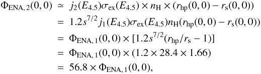 Mathematical equation: \begin{eqnarray} \Phi_{\rm ENA,\,2}(0,0) &\simeq& j_{2}(E_{4.5})\sigma _{\rm ex}(E_{4.5})\times n_{\rm H}\times (r_{\rm hp}(0,0)-r_{\rm s}(0,0)) \nonumber\\ & = &1.2s^{7/2}j_{1}(E_{4.5})\sigma _{\rm ex}(E_{4.5}) n_{\rm H} (r_{\rm hp}(0,0)-r_{\rm s}(0,0)) \nonumber\\ & = &\Phi _{\rm ENA,\,1}(0,0)\times \lbrack 1.2s^{7/2}(r_{\rm hp}/r_{\rm s}-1)] \nonumber\\ & = &\Phi _{\rm ENA,\,1}(0,0)\times (1.2\times 28.4\times 1.66) \nonumber\\ & = &56.8\times \Phi_{\rm ENA,\,1}(0,0), \end{eqnarray}