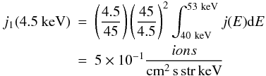 Mathematical equation: \begin{eqnarray} j_{1}(\rm 4.5~keV) &=& \left(\frac{4.5}{45}\right)\left(\frac{45}{4.5}\right)^{2}\int_{\rm 40~keV}^{\rm 53~keV}j(E){\rm d}E \nonumber\\ &=& 5\times 10^{-1}\frac{ions}{\rm cm^{2}\,s\, str\, keV} \label{eq-j1-4.5kev} \end{eqnarray}