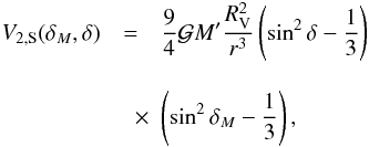 Mathematical equation: \begin{eqnarray} V_{2, {\rm S}}(\delta_{M},\delta) & = & \frac{9}{4} \mathcal{G}M' \frac{R_{\rm V}^2}{r^3}\left(\sin^2 \delta-\frac{1}{3}\right)\nonumber\\[3mm] &\quad \times & \left(\sin^2 \delta_{M}-\frac{1}{3}\right), \end{eqnarray}