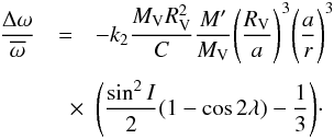 Mathematical equation: \begin{eqnarray} \label{rot2} \frac{\Delta \omega}{\overline{\omega}} & = &- k_{2} \frac{M_{\rm V} R_{\rm V}^2}{C}\frac{M'}{M_{\rm V}}\Bigg(\frac{R_{\rm V}}{a}\Bigg)^3\Bigg(\frac{a}{r}\Bigg)^3\nonumber\\[1mm] &\quad \times & \Bigg(\frac{\sin^2 I}{2}(1-\cos 2\lambda)-\frac{1}{3}\Bigg)\cdot \end{eqnarray}