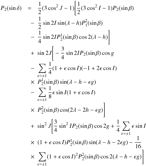Mathematical equation: \appendix \setcounter{section}{1} \begin{eqnarray} \label{A2} P_{2}(\sin \delta) \nonumber &=& \frac{1}{2}(3\cos^2 J-1)\Bigg[\frac{1}{2}(3\cos^2 I-1)P_{2}(\sin \beta) \nonumber \\[-1mm] &\quad -& \frac{1}{2} \sin 2I \sin(\lambda-h) P_{1}^2(\sin \beta) \nonumber \\[-1mm] &\quad -& \frac{1}{4} \sin 2I P_{2}^1(\sin \beta)\cos 2(\lambda - h)\Bigg]\nonumber \\[-1mm] &\quad + & \sin 2J \Bigg[-\frac{3}{4}\sin 2I P_{2}(\sin \beta)\cos g \nonumber \\[-1mm] &\quad -& \sum_{\epsilon =\pm 1}\frac{1}{4}(1+\epsilon \cos I)(-1+2\epsilon \cos I) \nonumber \\[-1mm] &\quad \times & P_{2}^1(\sin \beta)\sin(\lambda-h-\epsilon g) \nonumber \\[-1mm] &\quad -& \sum_{\epsilon =\pm 1}\frac{1}{8}\epsilon \sin I(1+\epsilon \cos I)\nonumber \\[-1mm] &\quad \times & P_{2}^2(\sin \beta)\cos(2\lambda-2h-\epsilon g)\Bigg]\nonumber\\[-1mm] &\quad + & \sin^2 J \Bigg[\frac{3}{4}\sin^2I P_{2}(\sin \beta)\cos 2g+\frac{1}{4}\sum_{\epsilon =\pm 1}\epsilon \sin I \nonumber \\[-1mm] &\quad \times & (1+\epsilon \cos I)P_{2}^1(\sin \beta)\sin(\lambda-h-2\epsilon g)-\frac{1}{16}\nonumber \\[-1mm] &\quad \times & \sum_{\epsilon =\pm 1}(1+\epsilon \cos I)^2P_{2}^2(\sin \beta)\cos 2(\lambda-h-\epsilon g)\Bigg] \nonumber\\ \end{eqnarray}